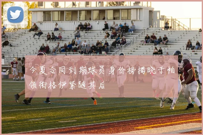 今夏合同到期球员身价榜揭晓于帕领衔格伊紧随其后
