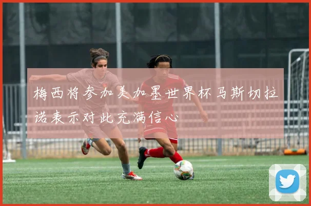 梅西将参加美加墨世界杯马斯切拉诺表示对此充满信心