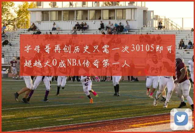 字母哥再创历史只需一次30105即可超越大O成NBA传奇第一人