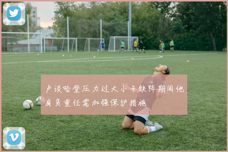 卢谈哈登压力过大小卡缺阵期间他肩负重任需加强保护措施