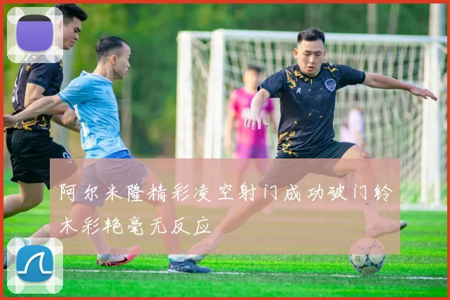阿尔米隆精彩凌空射门成功破门铃木彩艳毫无反应