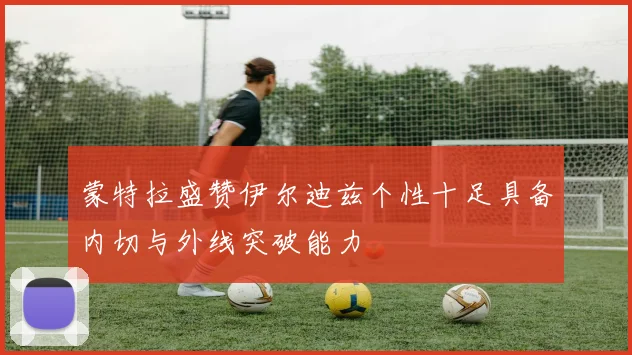 蒙特拉盛赞伊尔迪兹个性十足具备内切与外线突破能力