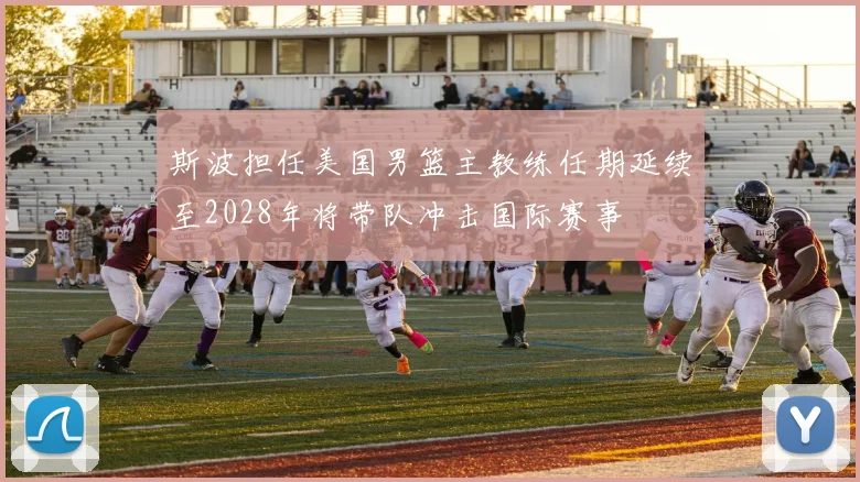 斯波担任美国男篮主教练任期延续至2028年将带队冲击国际赛事