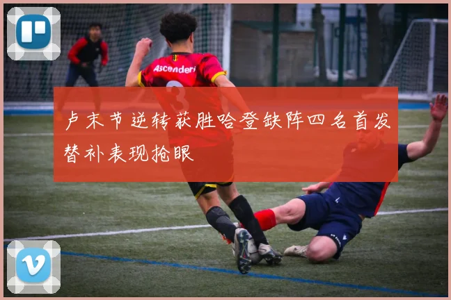 卢末节逆转获胜哈登缺阵四名首发替补表现抢眼