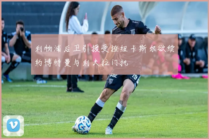 利物浦后卫引援受挫纽卡斯尔欲续约博特曼与利夫拉门托