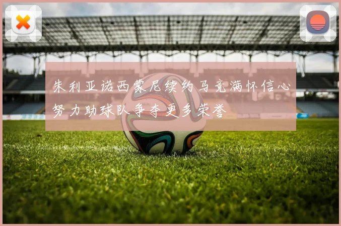 朱利亚诺西蒙尼续约马竞满怀信心努力助球队争夺更多荣誉