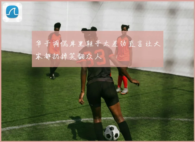 华子调侃库里鞋子太差劲直言让大家都扔掉笑翻众人