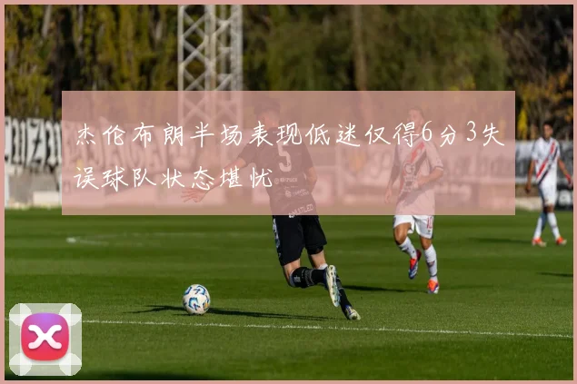 杰伦布朗半场表现低迷仅得6分3失误球队状态堪忧