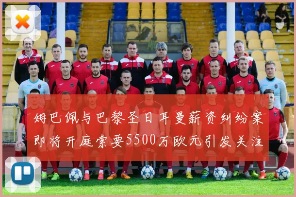姆巴佩与巴黎圣日耳曼薪资纠纷案即将开庭索要5500万欧元引发关注