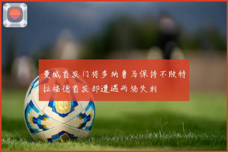曼城首发门将多纳鲁马保持不败特拉福德首发却遭遇两场失利