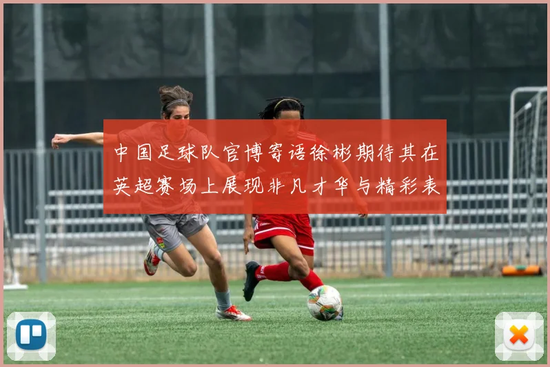 中国足球队官博寄语徐彬期待其在英超赛场上展现非凡才华与精彩表现