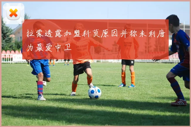 拉蒙透露加盟科莫原因并称米利唐为最爱中卫