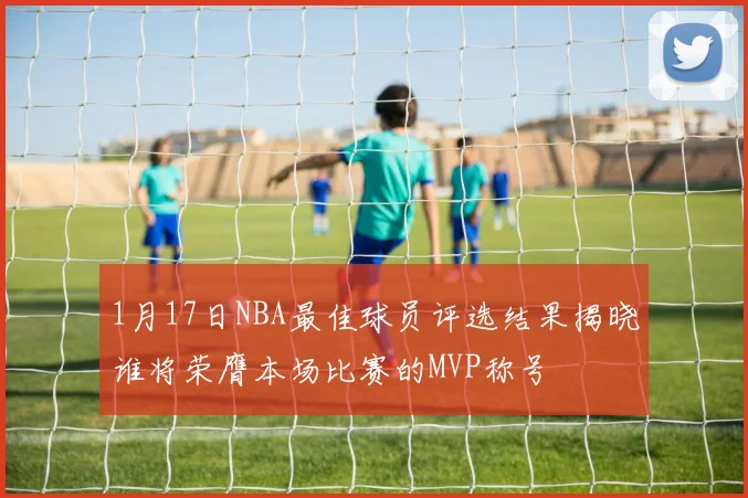 1月17日NBA最佳球员评选结果揭晓谁将荣膺本场比赛的MVP称号