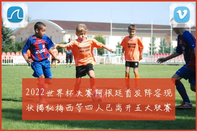 2022世界杯决赛阿根廷首发阵容现状揭秘梅西等四人已离开五大联赛