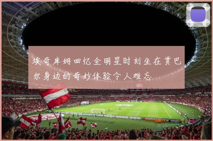 埃奇库姆回忆全明星时刻坐在贾巴尔身边的奇妙体验令人难忘