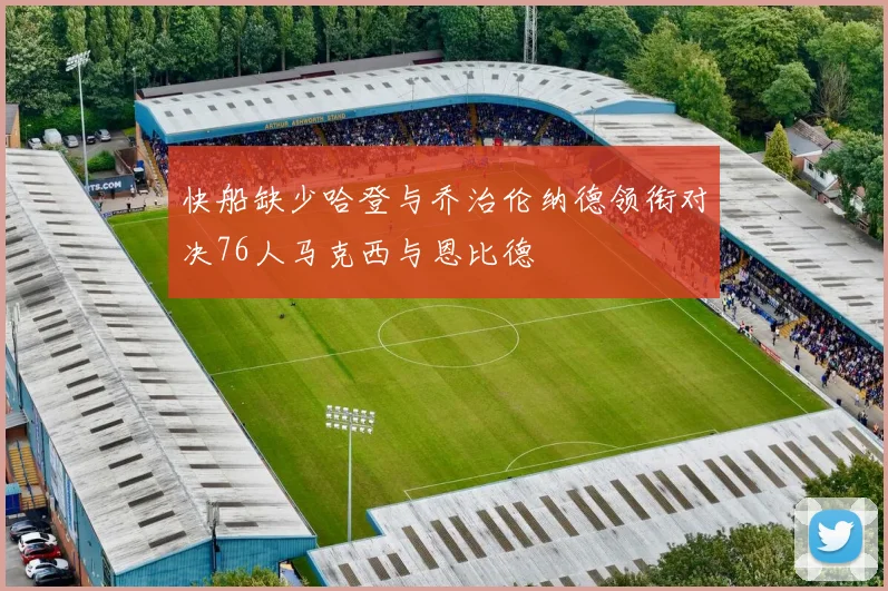 快船缺少哈登与乔治伦纳德领衔对决76人马克西与恩比德