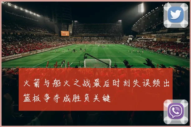 火箭与船火之战最后时刻失误频出篮板争夺成胜负关键