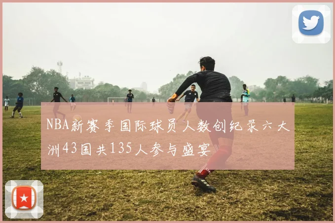 NBA新赛季国际球员人数创纪录六大洲43国共135人参与盛宴