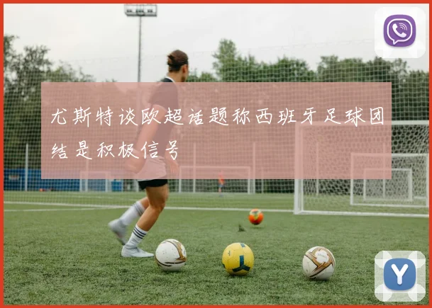 尤斯特谈欧超话题称西班牙足球团结是积极信号