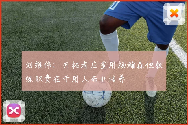 刘维伟：开拓者应重用杨瀚森但教练职责在于用人而非培养