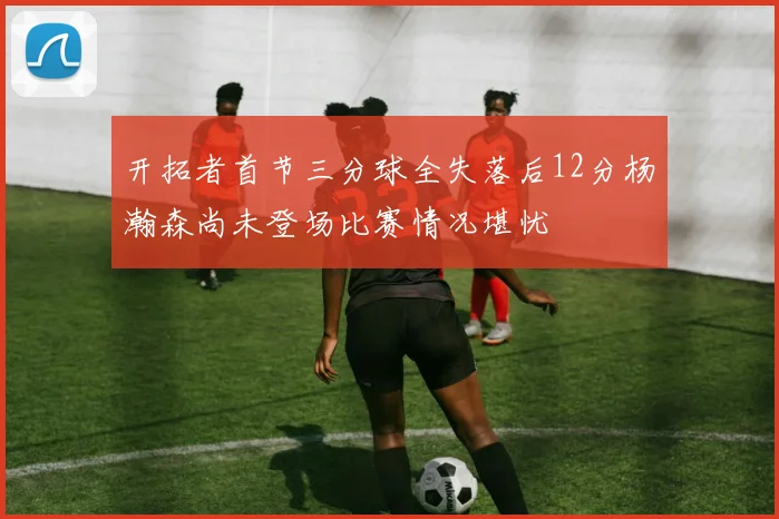 开拓者首节三分球全失落后12分杨瀚森尚未登场比赛情况堪忧