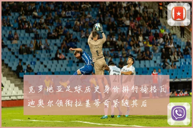克罗地亚足球历史身价排行榜格瓦迪奥尔领衔拉基蒂奇紧随其后