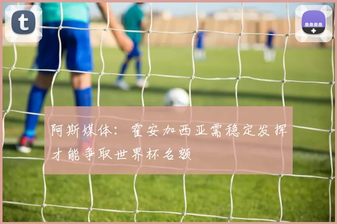 阿斯媒体：霍安加西亚需稳定发挥才能争取世界杯名额