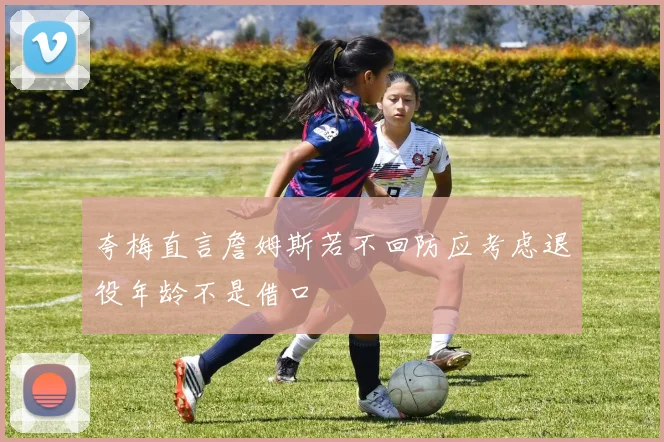 夸梅直言詹姆斯若不回防应考虑退役年龄不是借口