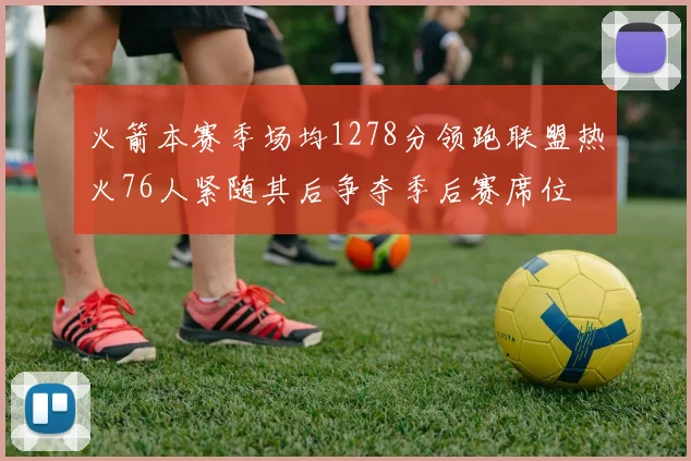 火箭本赛季场均1278分领跑联盟热火76人紧随其后争夺季后赛席位