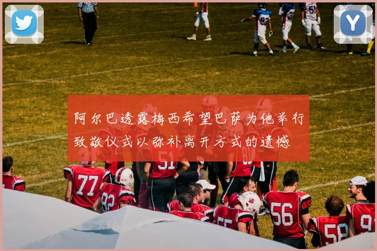阿尔巴透露梅西希望巴萨为他举行致敬仪式以弥补离开方式的遗憾