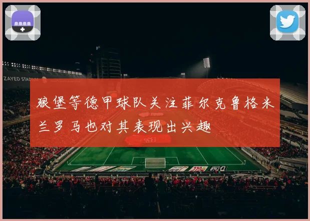 狼堡等德甲球队关注菲尔克鲁格米兰罗马也对其表现出兴趣