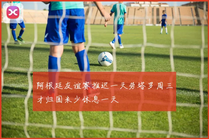 阿根廷友谊赛推迟一天劳塔罗周三才归国米少休息一天