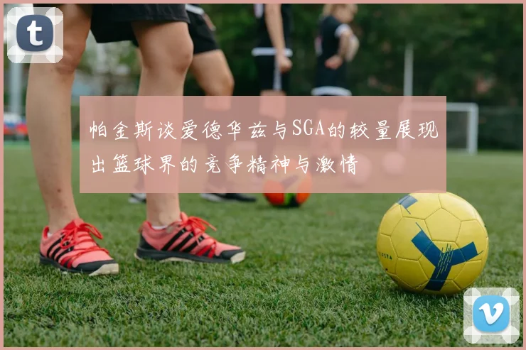 帕金斯谈爱德华兹与SGA的较量展现出篮球界的竞争精神与激情