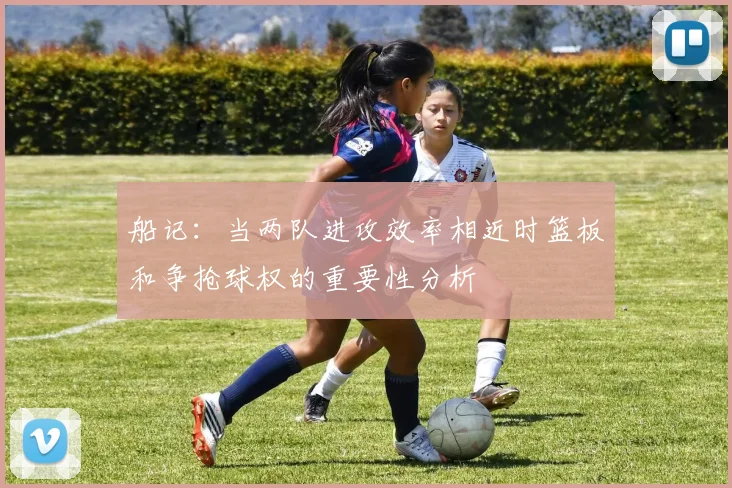 船记：当两队进攻效率相近时篮板和争抢球权的重要性分析