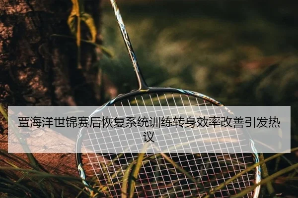 覃海洋世锦赛后恢复系统训练转身效率改善引发热议